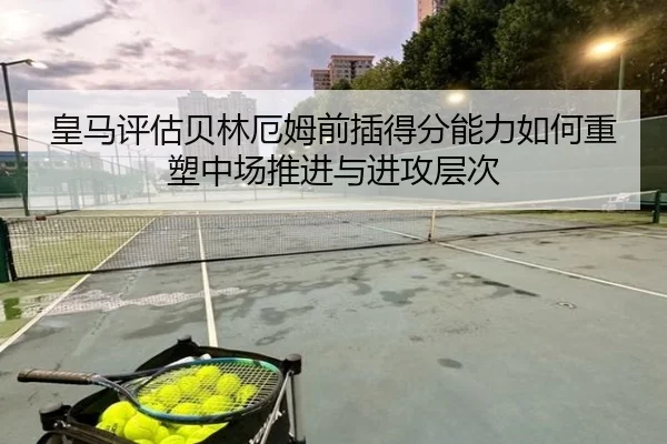 皇马评估贝林厄姆前插得分能力如何重塑中场推进与进攻层次
