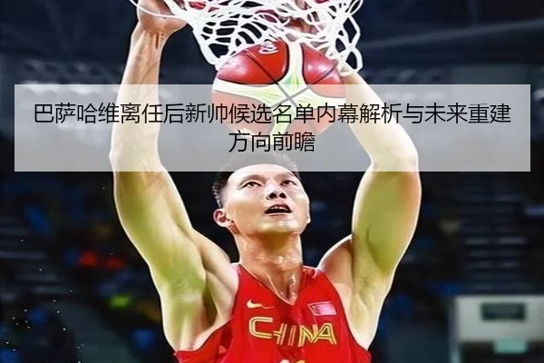 巴萨哈维离任后新帅候选名单内幕解析与未来重建方向前瞻